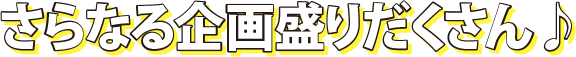 さらなる企画盛りだくさん